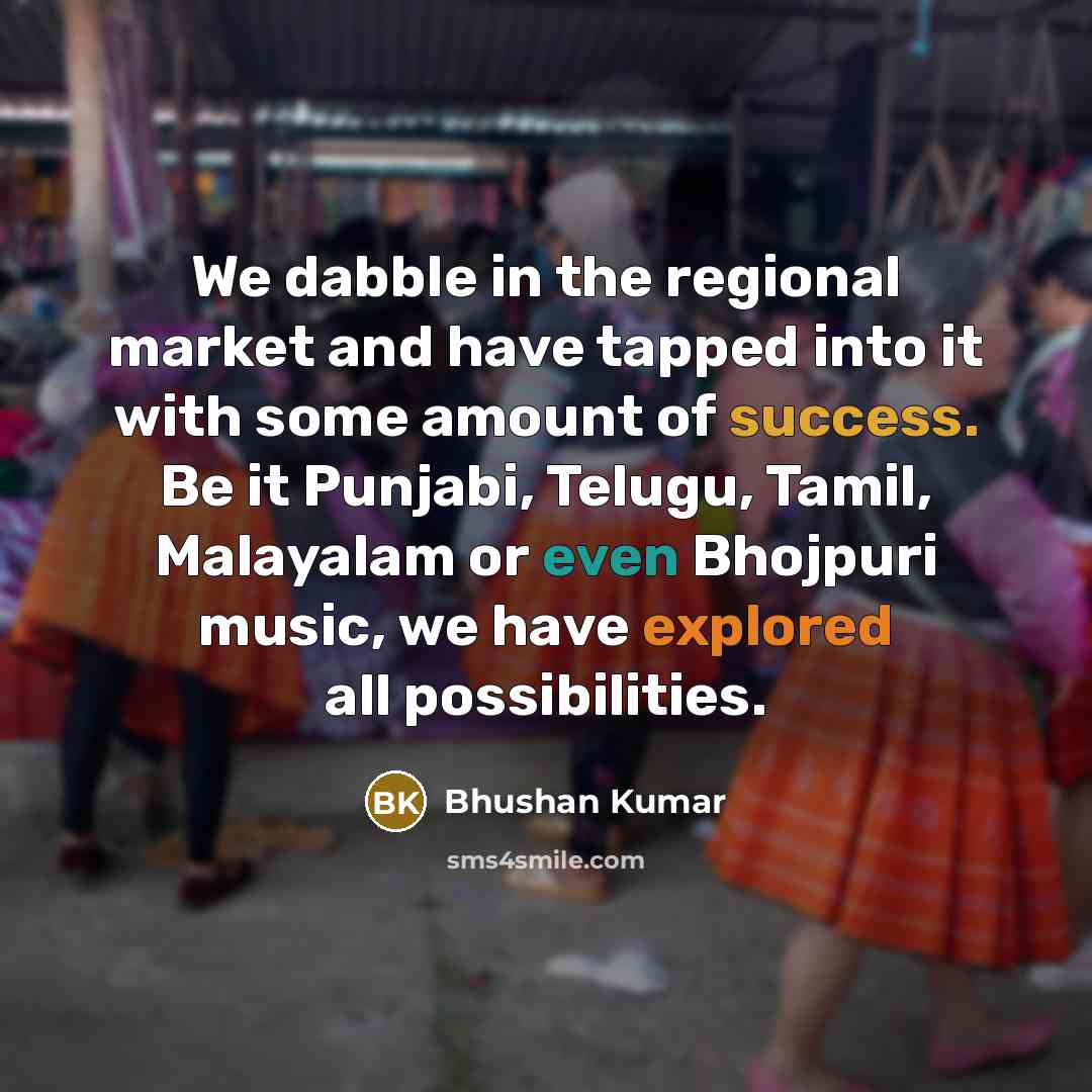“We dabble in the regional market and have tapped into it with some amount of success. Be it Punjabi, Telugu, Tamil, Malayalam or even Bhojpuri music, we have explored all possibilities.” quote by Bhushan Kumar
