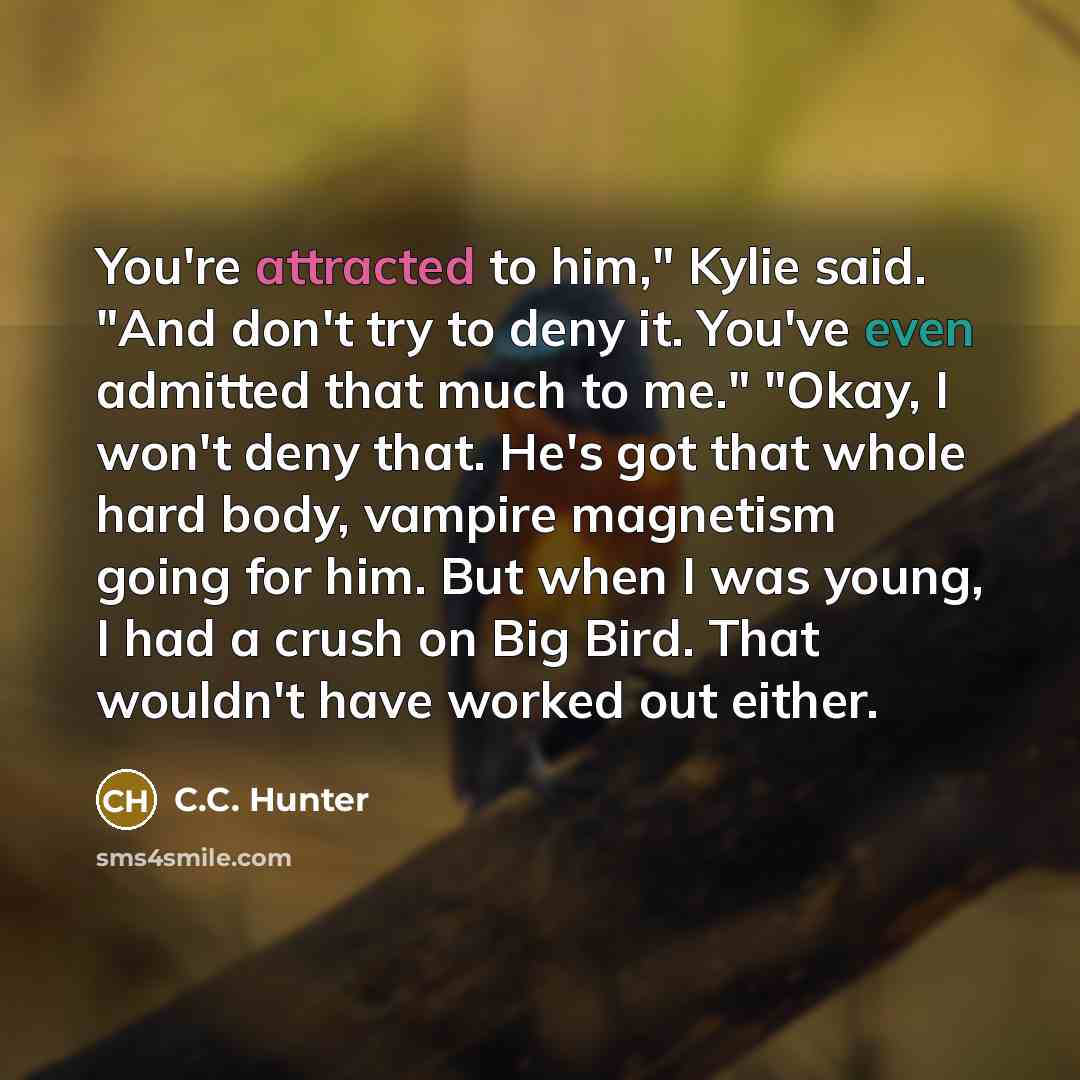 “You're attracted to him," Kylie said. "And don't try to deny it. You've even admitted that much to me." "Okay, I won't deny that. He's got that whole hard body, vampire magnetism going for him. But when I was young, I had a crush on Big Bird. That wouldn't have worked out either.” quote by C.C. Hunter