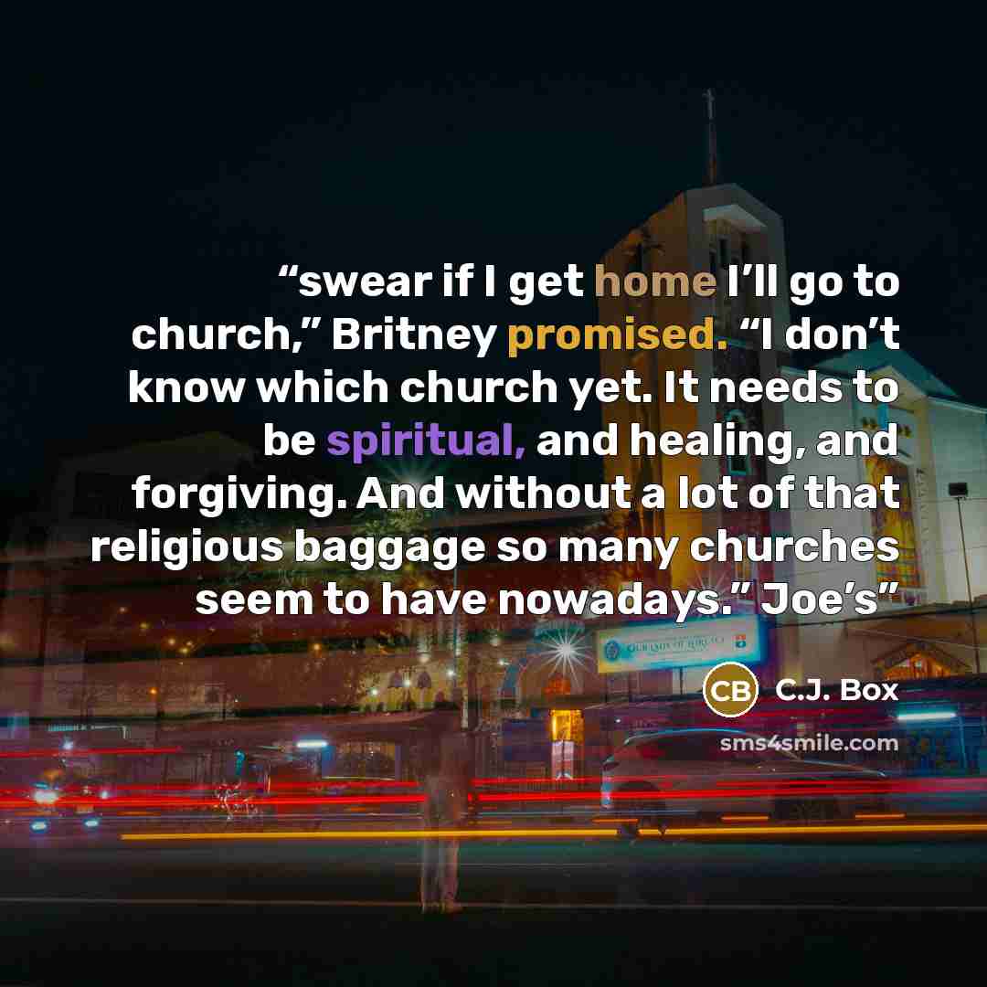 “swear if I get home I’ll go to church,” Britney promised. “I don’t know which church yet. It needs to be spiritual, and healing, and forgiving. And without a lot of that religious baggage so many churches seem to have nowadays.” Joe’s” quote by C.J. Box