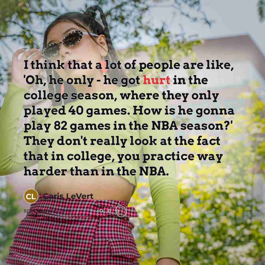 “I think that a lot of people are like, 'Oh, he only - he got hurt in the college season, where they only played 40 games. How is he gonna play 82 games in the NBA season?' They don't really look at the fact that in college, you practice way harder than in the NBA.” quote by Caris LeVert