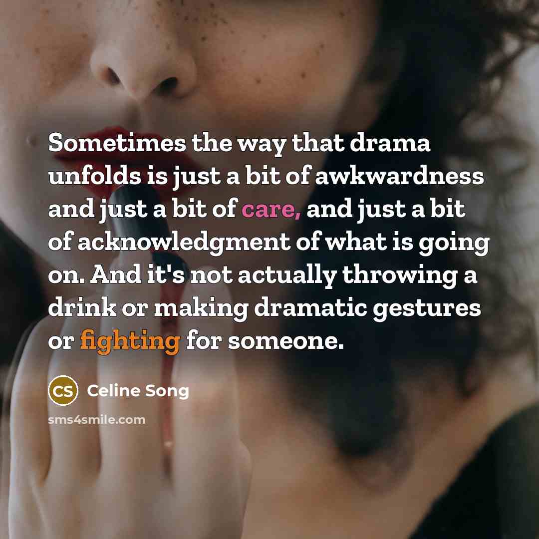 “Sometimes the way that drama unfolds is just a bit of awkwardness and just a bit of care, and just a bit of acknowledgment of what is going on. And it's not actually throwing a drink or making dramatic gestures or fighting for someone.” quote by Celine Song