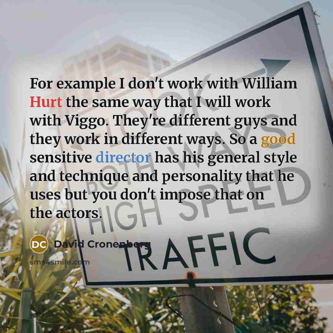 “For example I don't work with William Hurt the same way that I will work with Viggo. They're different guys and they work in different ways. So a good sensitive director has his general style and technique and personality that he uses but you don't impose that on the actors.” quote by David Cronenberg