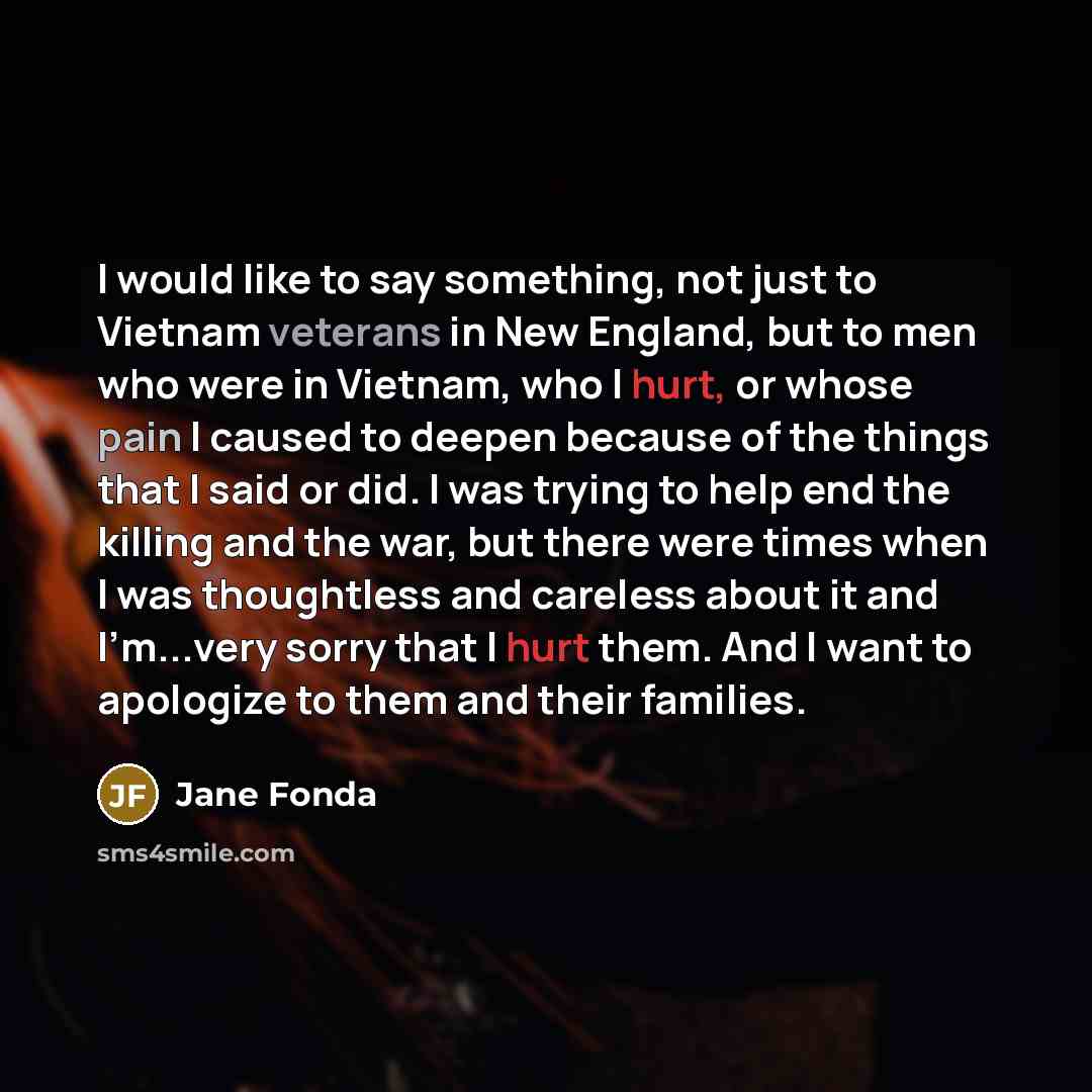 “I would like to say something, not just to Vietnam veterans in New England, but to men who were in Vietnam, who I hurt, or whose pain I caused to deepen because of the things that I said or did. I was trying to help end the killing and the war, but there were times when I was thoughtless and…” quote by Jane Fonda