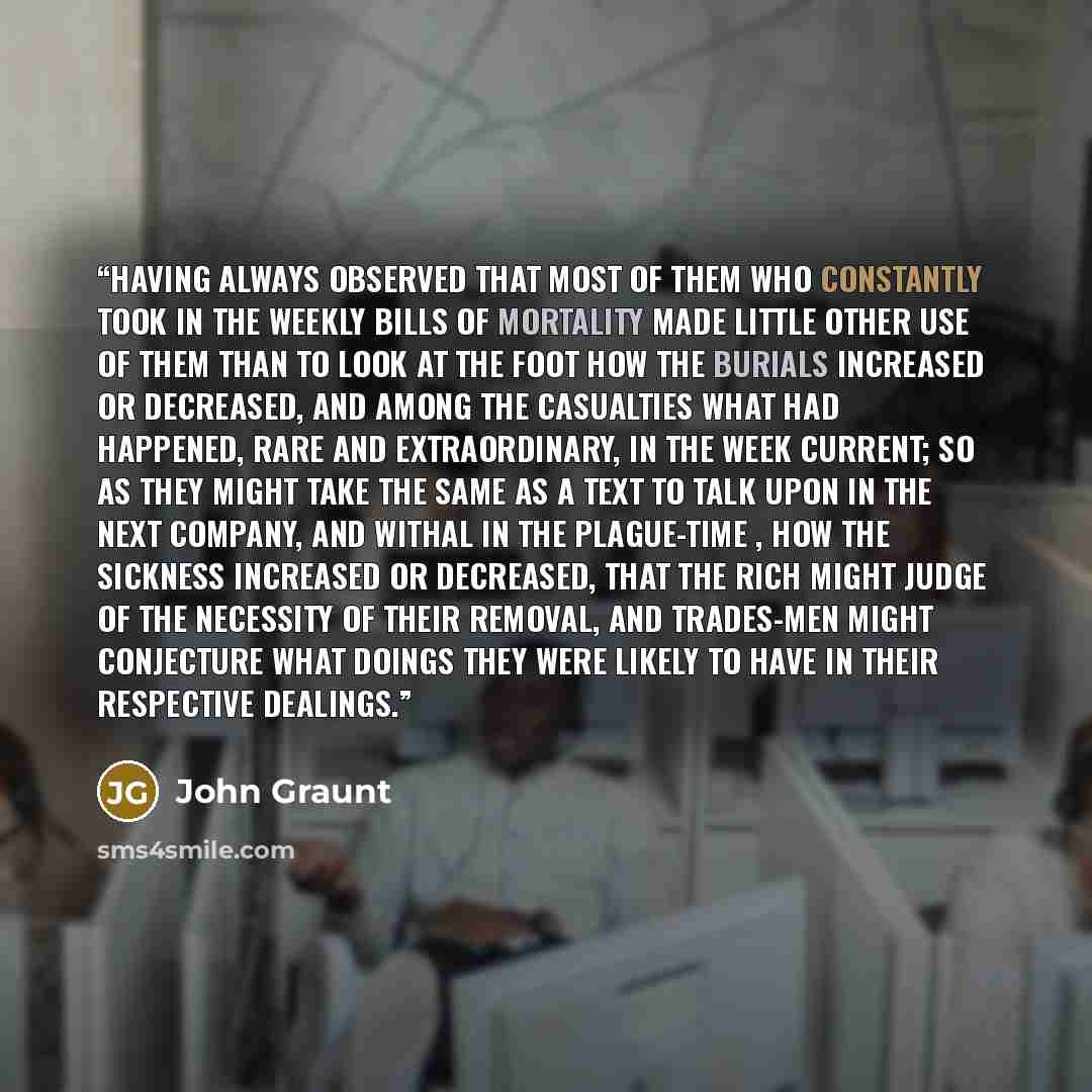 “Having always observed that most of them who constantly took in the weekly Bills of Mortality made little other use of them than to look at the foot how the burials increased or decreased, and among the Casualties what had happened, rare and extraordinary, in the week current; so as they might…” quote by John Graunt