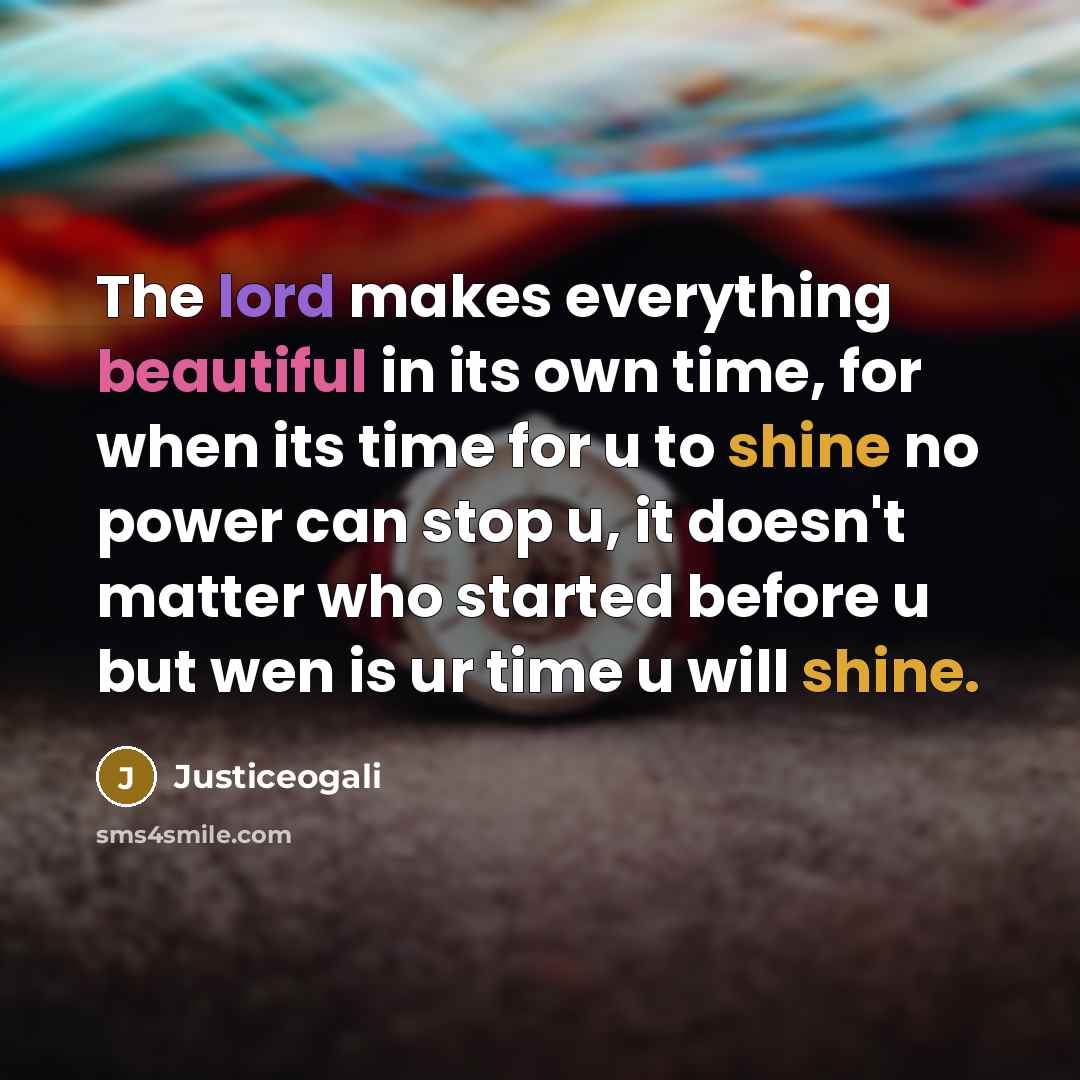 “The lord makes everything beautiful in its own time, for when its time for u to shine no power can stop u, it doesn't matter who started before u but wen is ur time u will shine.” quote by Justiceogali