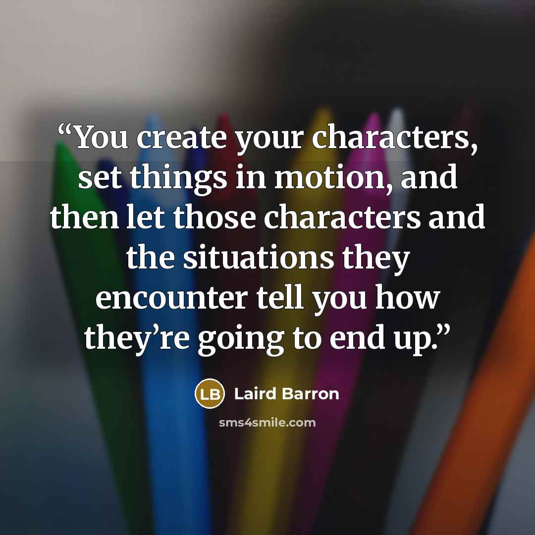 “You create your characters, set things in motion, and then let those characters and the situations they encounter tell you how they’re going to end up.” quote by Laird Barron