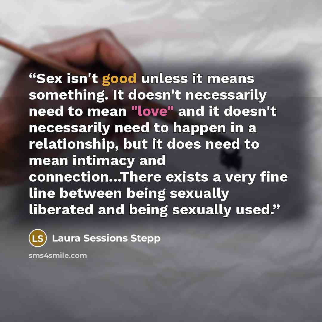 “Sex isn't good unless it means something. It doesn't necessarily need to mean "love" and it doesn't necessarily need to happen in a relationship, but it does need to mean intimacy and connection...There exists a very fine line between being sexually liberated and being sexually used.” quote by Laura Sessions Stepp