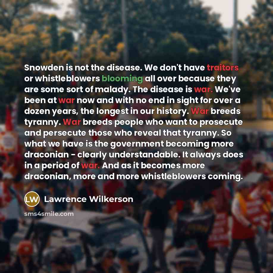 “Snowden is not the disease. We don't have traitors or whistleblowers blooming all over because they are some sort of malady. The disease is war. We've been at war now and with no end in sight for over a dozen years, the longest in our history. War breeds tyranny. War breeds people who want to…” quote by Lawrence Wilkerson