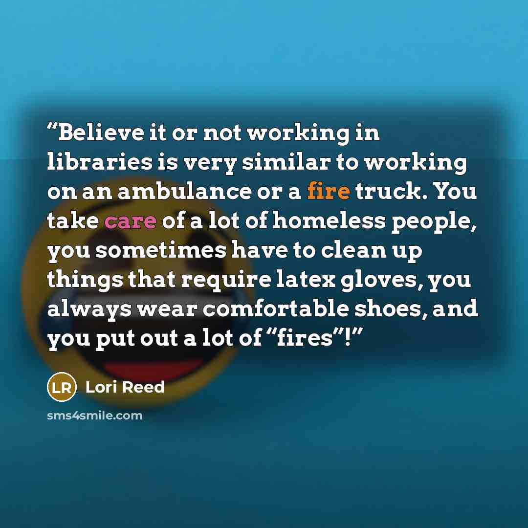 “Believe it or not working in libraries is very similar to working on an ambulance or a fire truck. You take care of a lot of homeless people, you sometimes have to clean up things that require latex gloves, you always wear comfortable shoes, and you put out a lot of “fires”!” quote by Lori Reed