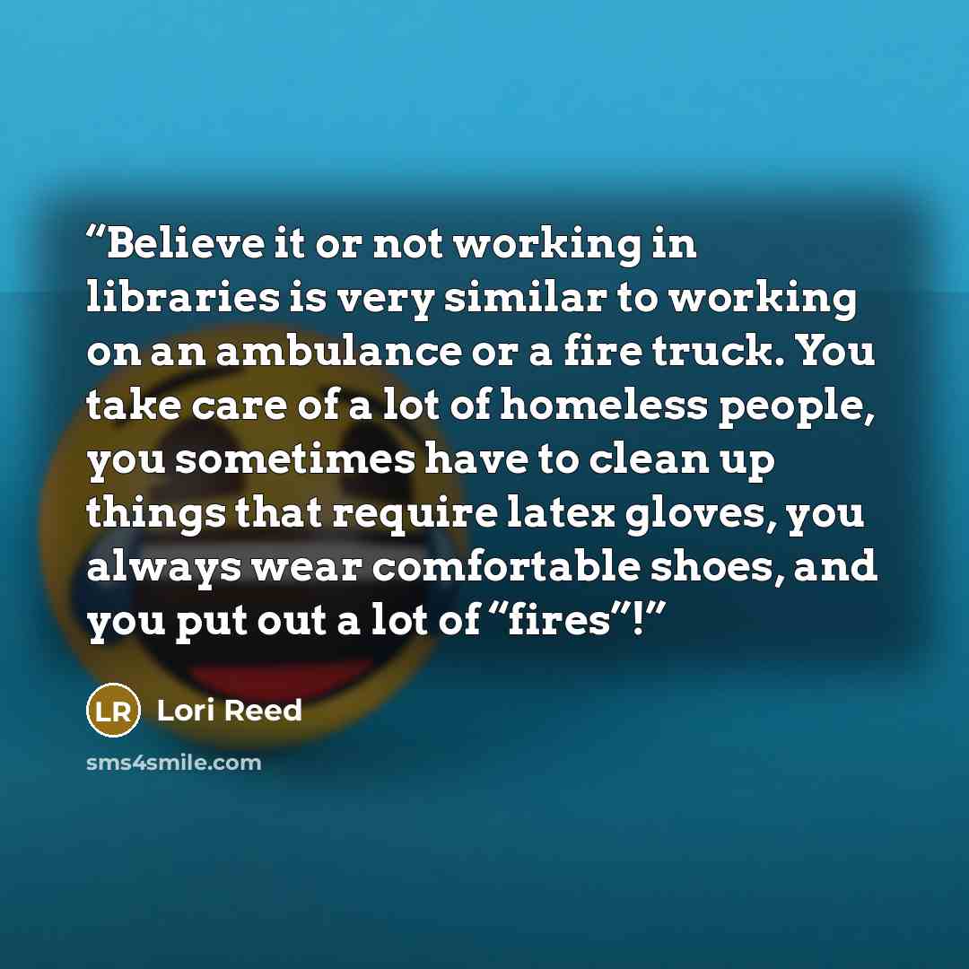 “Believe it or not working in libraries is very similar to working on an ambulance or a fire truck. You take care of a lot of homeless people, you sometimes have to clean up things that require latex gloves, you always wear comfortable shoes, and you put out a lot of “fires”!” quote by Lori Reed