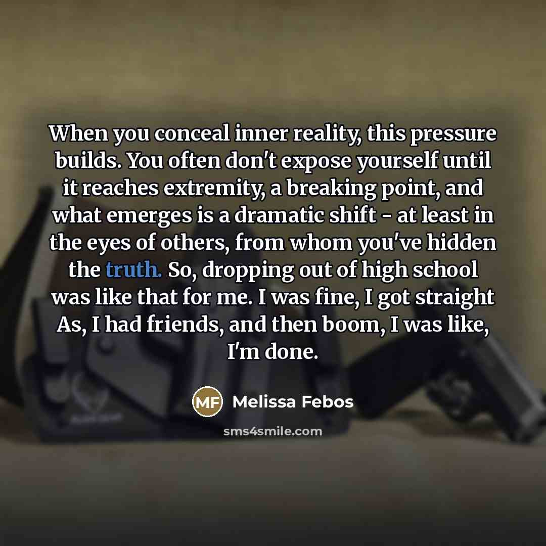 “When you conceal inner reality, this pressure builds. You often don't expose yourself until it reaches extremity, a breaking point, and what emerges is a dramatic shift - at least in the eyes of others, from whom you've hidden the truth. So, dropping out of high school was like that for me. I was…” quote by Melissa Febos