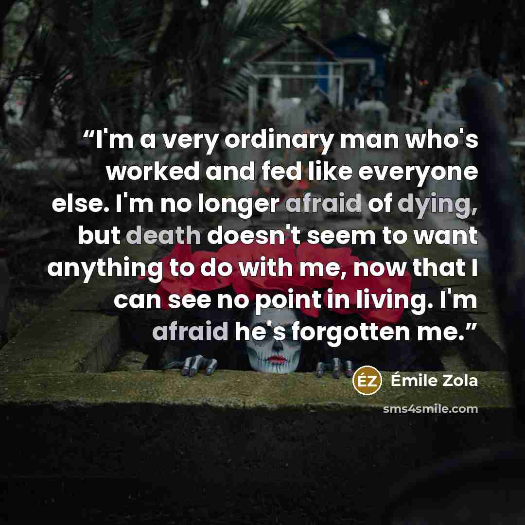 “I'm a very ordinary man who's worked and fed like everyone else. I'm no longer afraid of dying, but death doesn't seem to want anything to do with me, now that I can see no point in living. I'm afraid he's forgotten me.” quote by Émile Zola