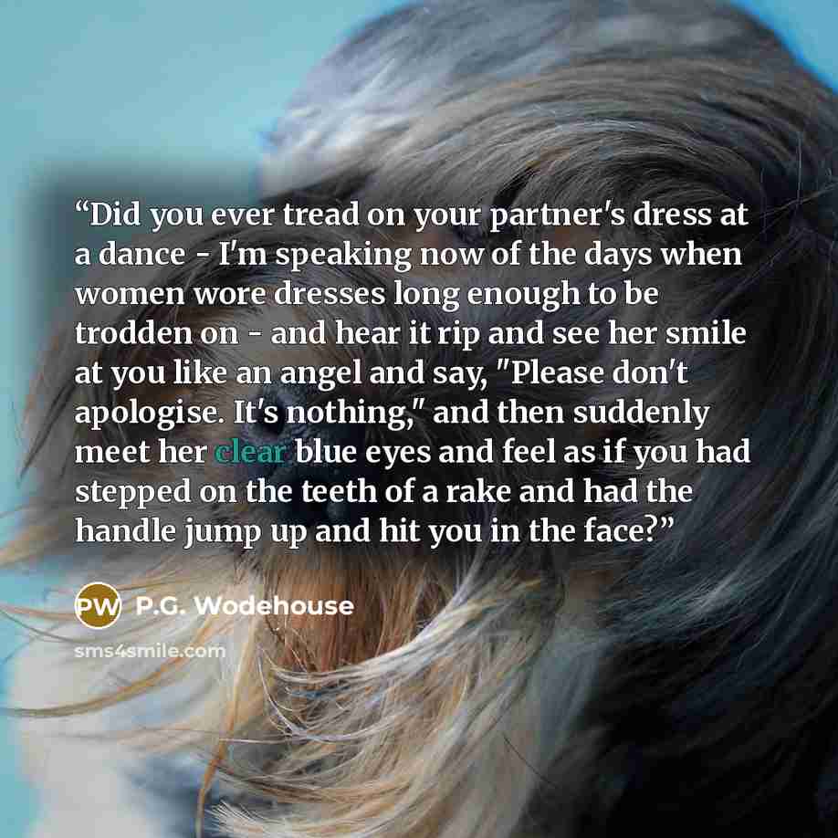 “Did you ever tread on your partner's dress at a dance - I'm speaking now of the days when women wore dresses long enough to be trodden on - and hear it rip and see her smile at you like an angel and say, "Please don't apologise. It's nothing," and then suddenly meet her clear blue eyes and feel as…” quote by P.G. Wodehouse