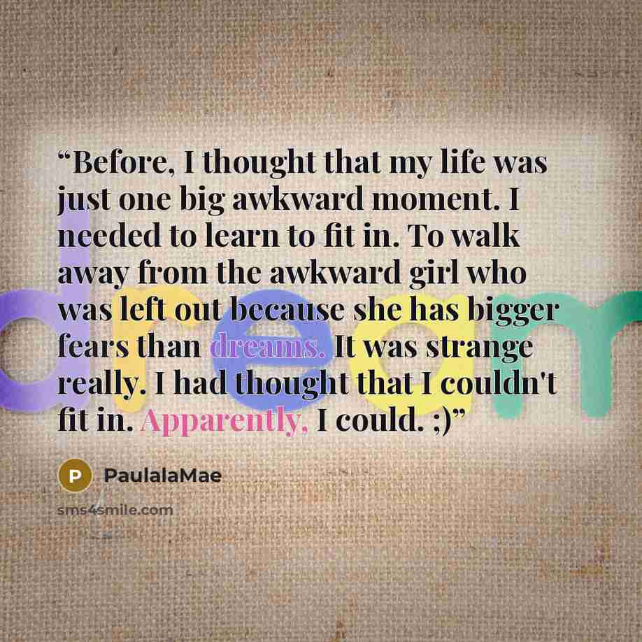 “Before, I thought that my life was just one big awkward moment. I needed to learn to fit in. To walk away from the awkward girl who was left out because she has bigger fears than dreams. It was strange really. I had thought that I couldn't fit in. Apparently, I could. ;)” quote by PaulalaMae