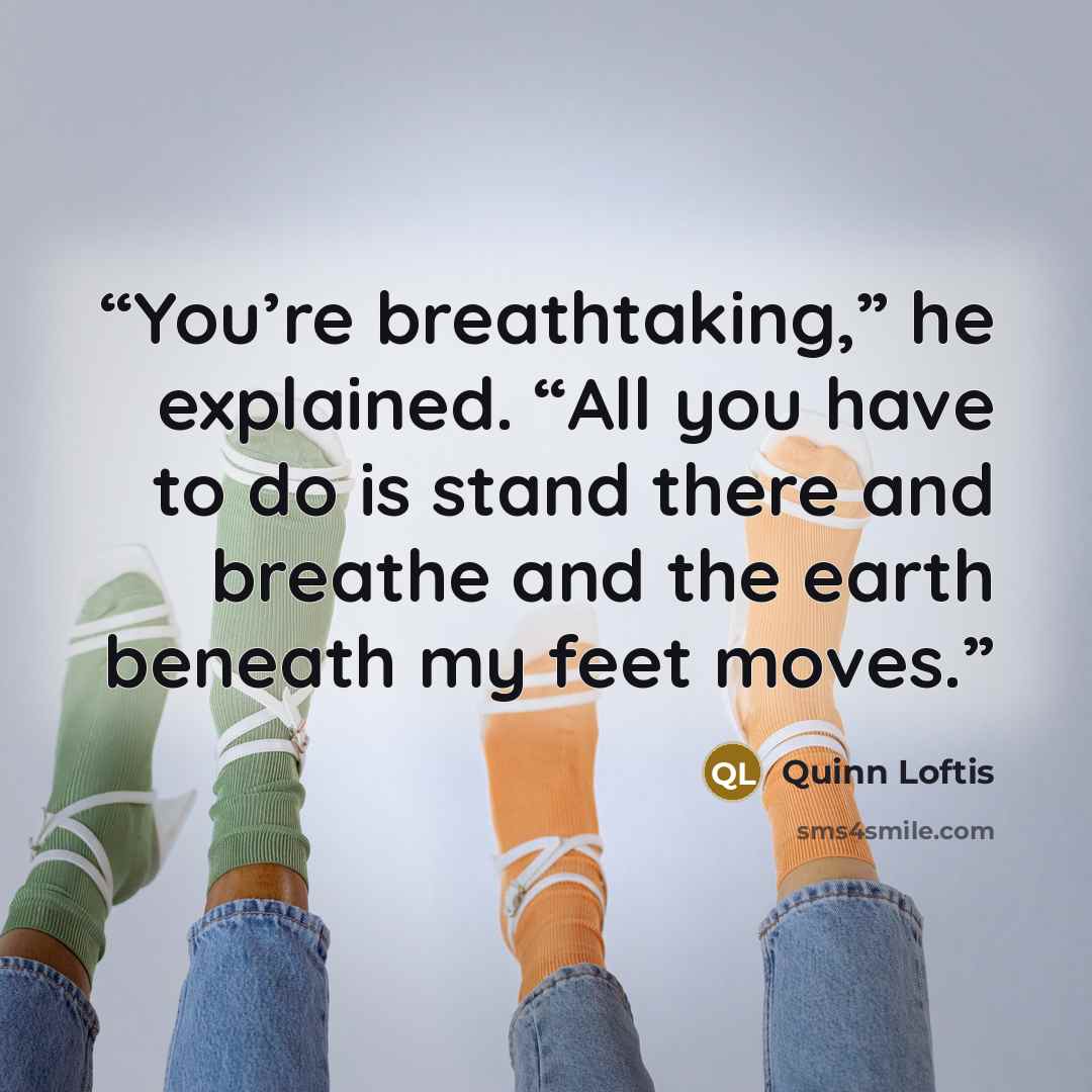 “You’re breathtaking,” he explained. “All you have to do is stand there and breathe and the earth beneath my feet moves.” quote by Quinn Loftis