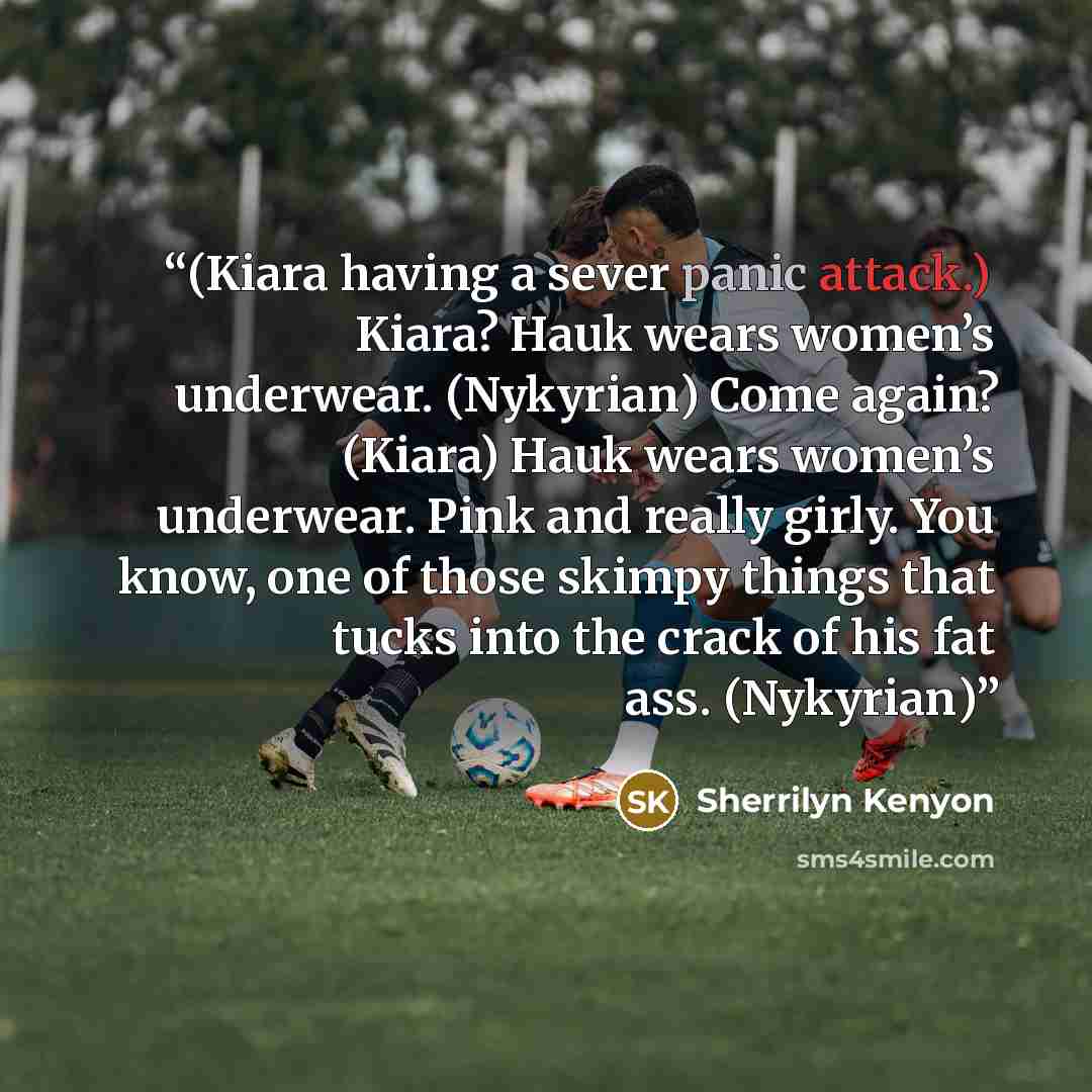 “(Kiara having a sever panic attack.) Kiara? Hauk wears women’s underwear. (Nykyrian) Come again? (Kiara) Hauk wears women’s underwear. Pink and really girly. You know, one of those skimpy things that tucks into the crack of his fat ass. (Nykyrian)” quote by Sherrilyn Kenyon