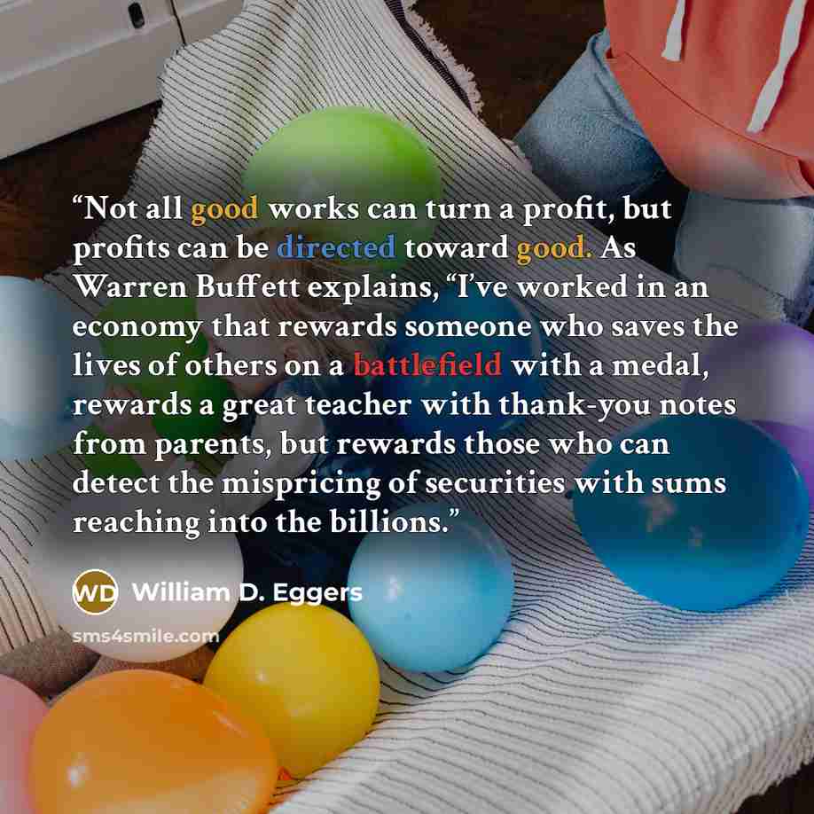 “Not all good works can turn a profit, but profits can be directed toward good. As Warren Buffett explains, “I’ve worked in an economy that rewards someone who saves the lives of others on a battlefield with a medal, rewards a great teacher with thank-you notes from parents, but rewards those who…” quote by William D. Eggers