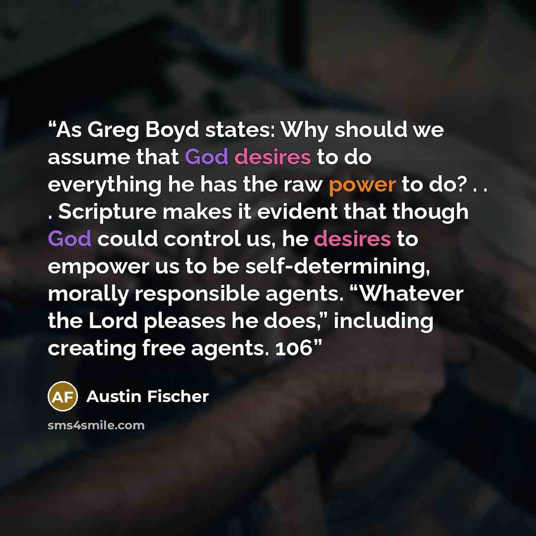 “As Greg Boyd states: Why should we assume that God desires to do everything he has the raw power to do? . . . Scripture makes it evident that though God could control us, he desires to empower us to be self-determining, morally responsible agents. “Whatever the Lord pleases he does,” including…” quote by Austin Fischer