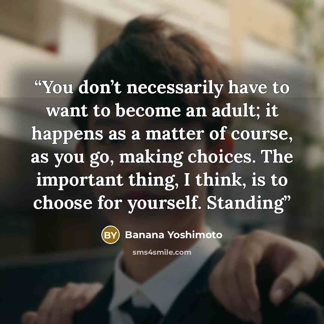 “You don’t necessarily have to want to become an adult; it happens as a matter of course, as you go, making choices. The important thing, I think, is to choose for yourself. Standing” quote by Banana Yoshimoto