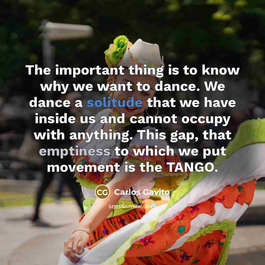 “The important thing is to know why we want to dance. We dance a solitude that we have inside us and cannot occupy with anything. This gap, that emptiness to which we put movement is the TANGO.” quote by Carlos Gavito