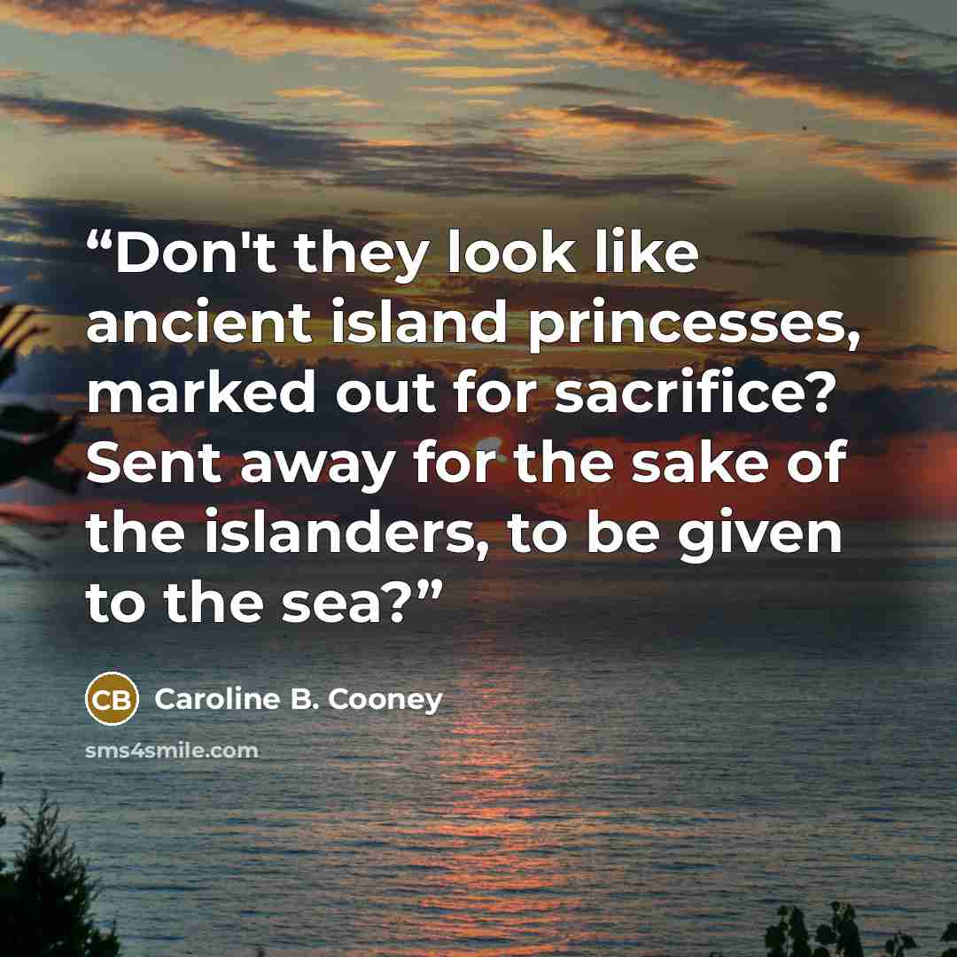 “Don't they look like ancient island princesses, marked out for sacrifice? Sent away for the sake of the islanders, to be given to the sea?” quote by Caroline B. Cooney