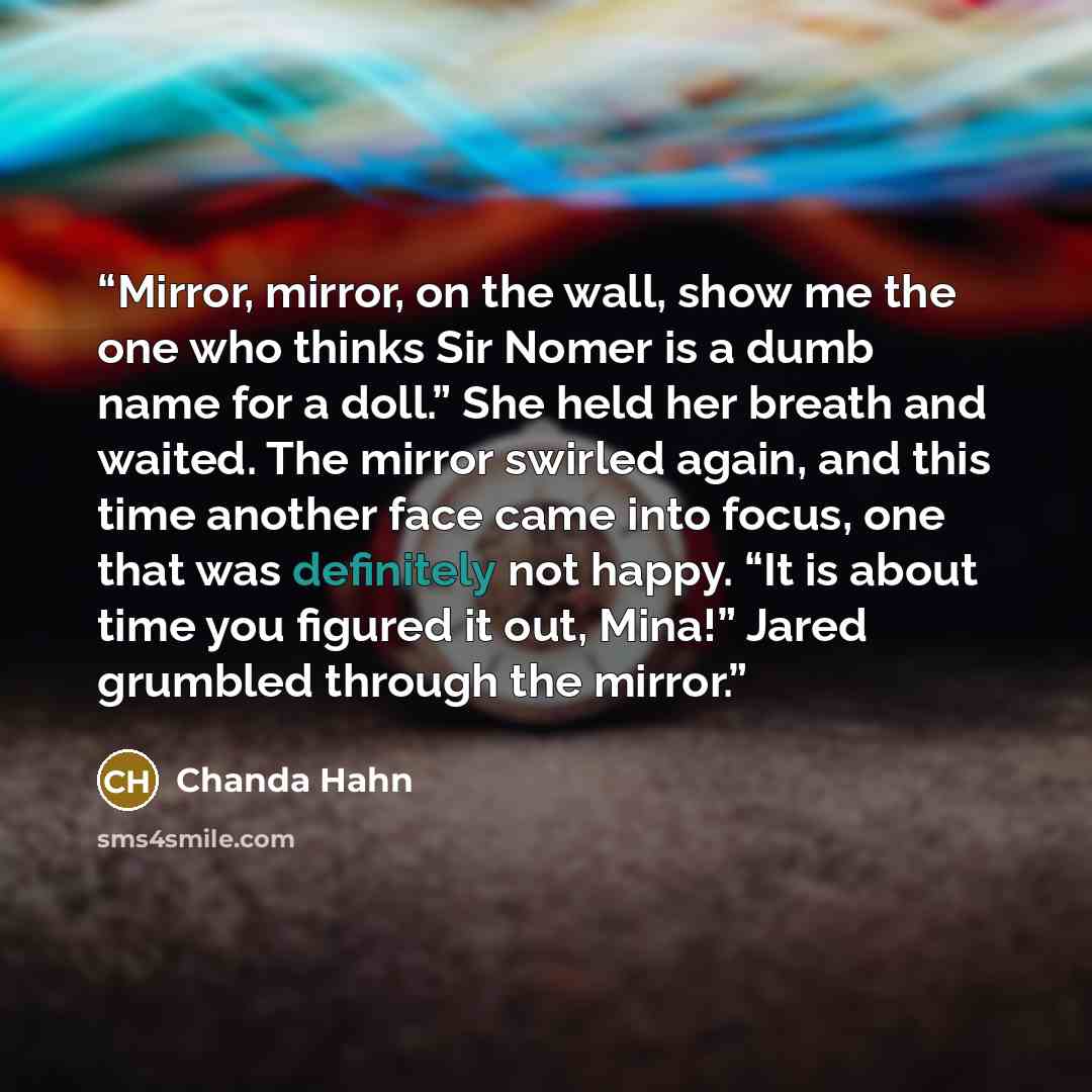 “Mirror, mirror, on the wall, show me the one who thinks Sir Nomer is a dumb name for a doll.” She held her breath and waited. The mirror swirled again, and this time another face came into focus, one that was definitely not happy. “It is about time you figured it out, Mina!” Jared grumbled through…” quote by Chanda Hahn