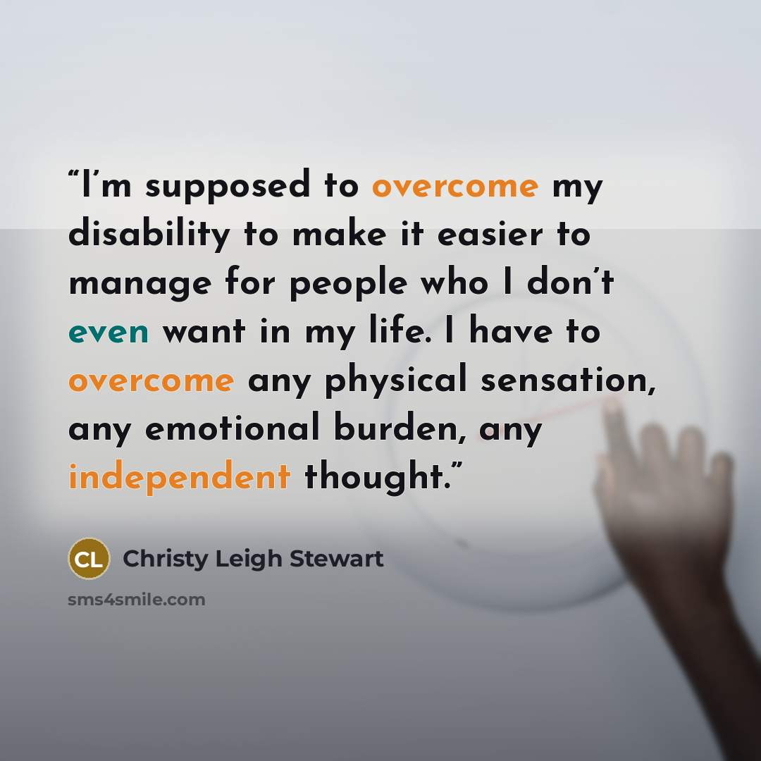 “I’m supposed to overcome my disability to make it easier to manage for people who I don’t even want in my life. I have to overcome any physical sensation, any emotional burden, any independent thought.” quote by Christy Leigh Stewart