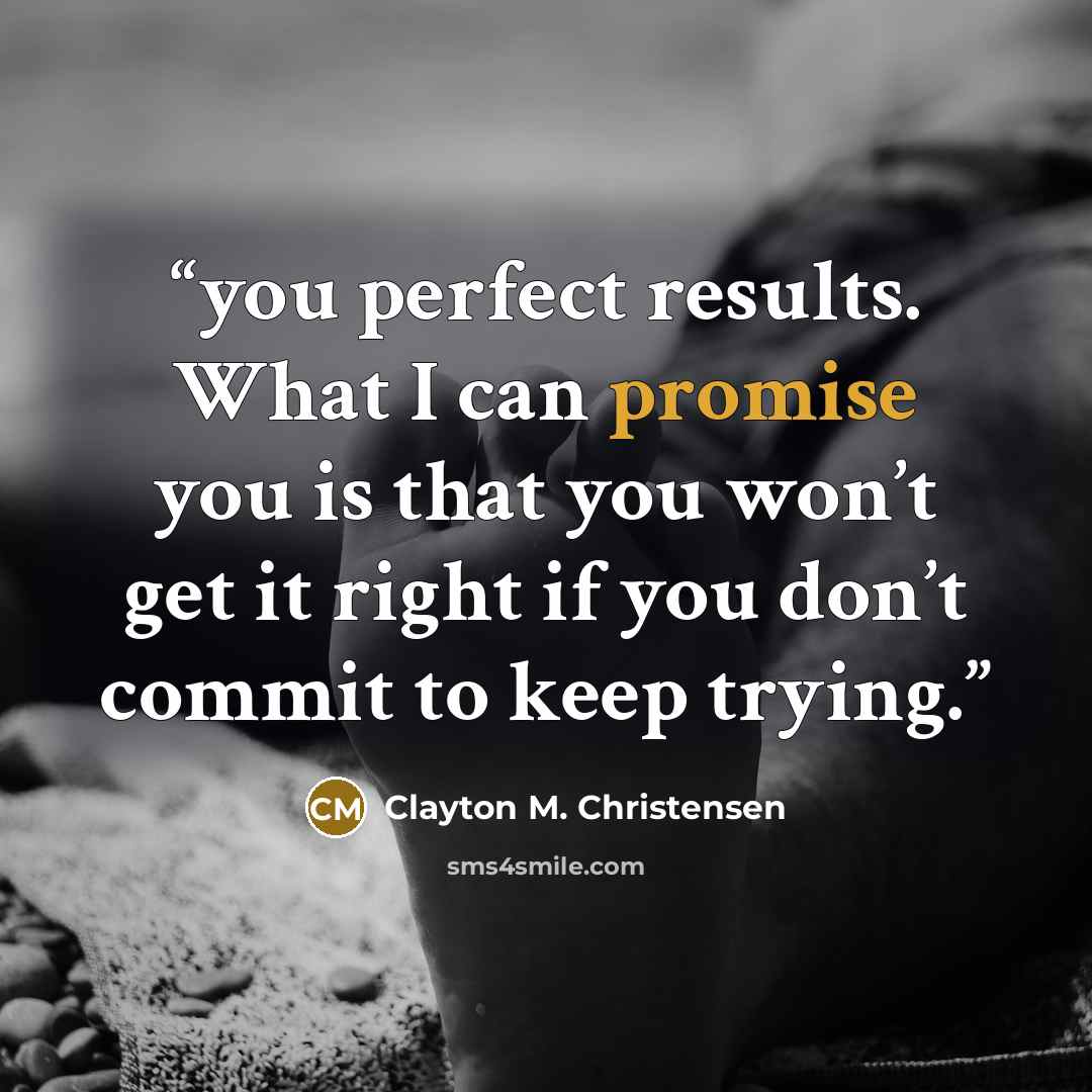 “you perfect results. What I can promise you is that you won’t get it right if you don’t commit to keep trying.” quote by Clayton M. Christensen