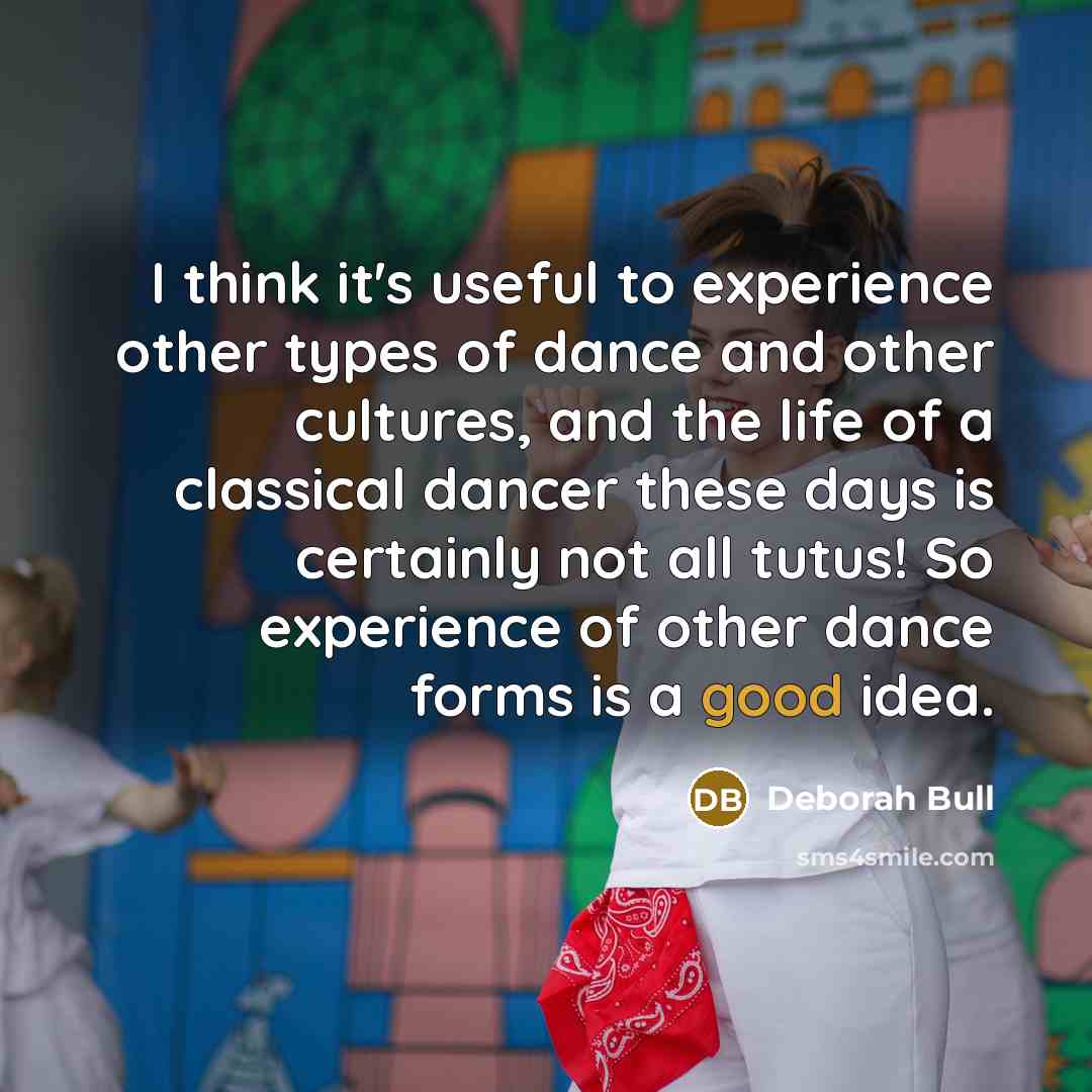 “I think it's useful to experience other types of dance and other cultures, and the life of a classical dancer these days is certainly not all tutus! So experience of other dance forms is a good idea.” quote by Deborah Bull