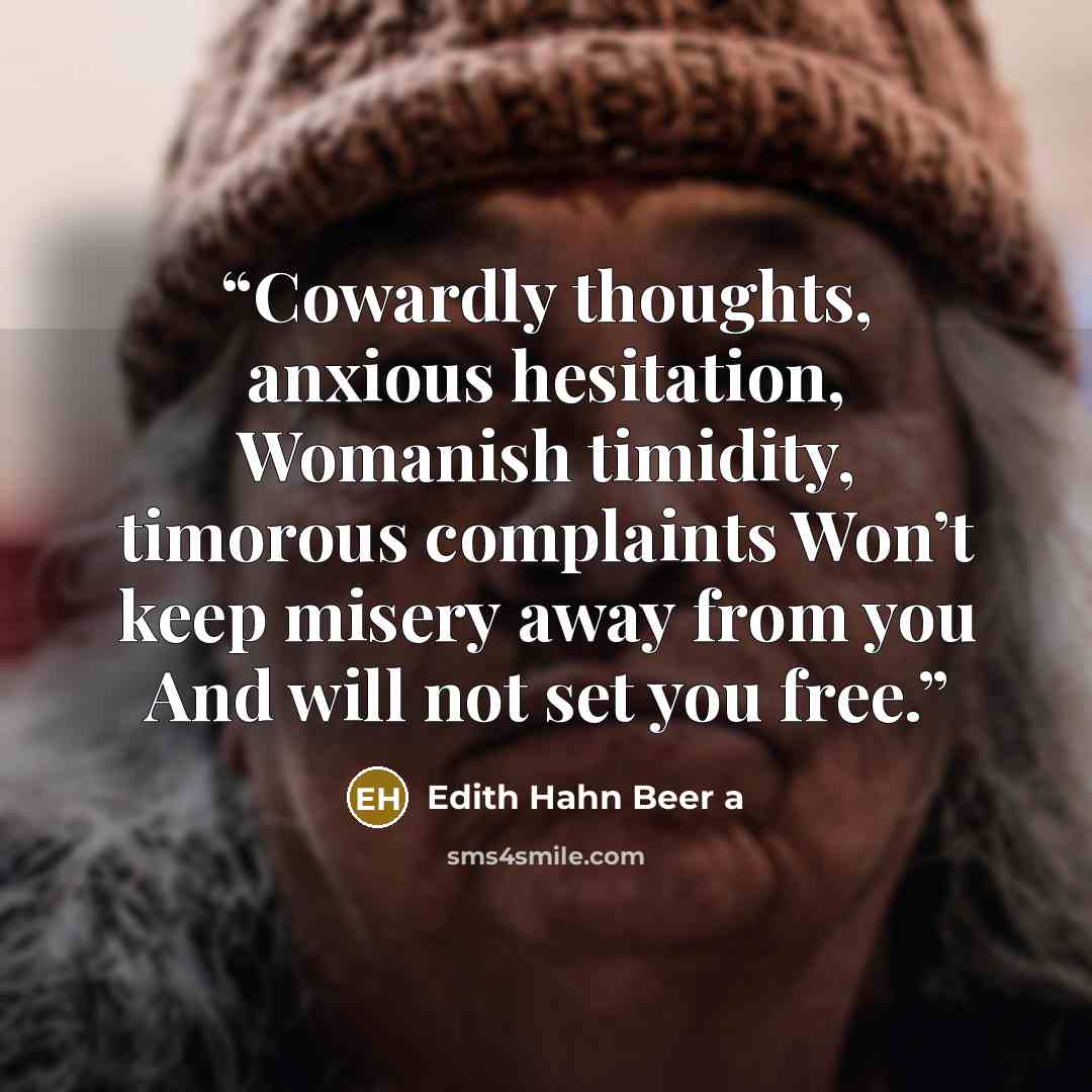 “Cowardly thoughts, anxious hesitation, Womanish timidity, timorous complaints Won’t keep misery away from you And will not set you free.” quote by Edith Hahn Beer a