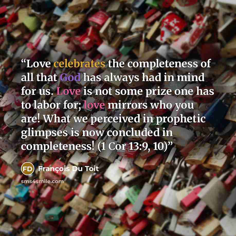 “Love celebrates the completeness of all that God has always had in mind for us. Love is not some prize one has to labor for; love mirrors who you are! What we perceived in prophetic glimpses is now concluded in completeness! (1 Cor 13:9, 10)” quote by François Du Toit