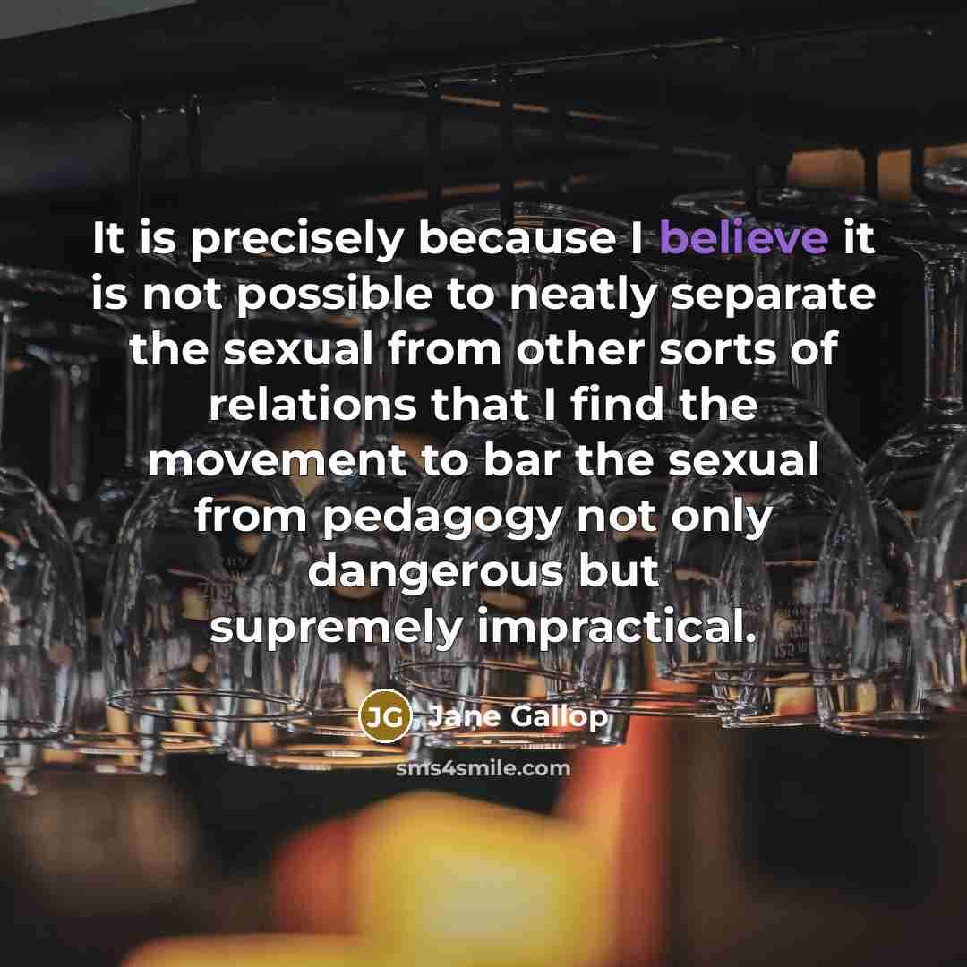 “It is precisely because I believe it is not possible to neatly separate the sexual from other sorts of relations that I find the movement to bar the sexual from pedagogy not only dangerous but supremely impractical.” quote by Jane Gallop