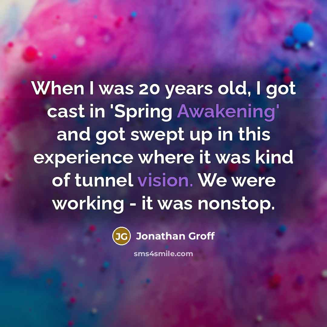 “When I was 20 years old, I got cast in 'Spring Awakening' and got swept up in this experience where it was kind of tunnel vision. We were working - it was nonstop.” quote by Jonathan Groff
