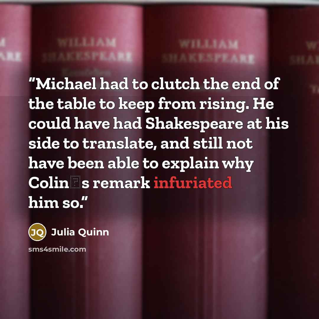 “Michael had to clutch the end of the table to keep from rising. He could have had Shakespeare at his side to translate, and still not have been able to explain why Colin‟s remark infuriated him so.” quote by Julia Quinn