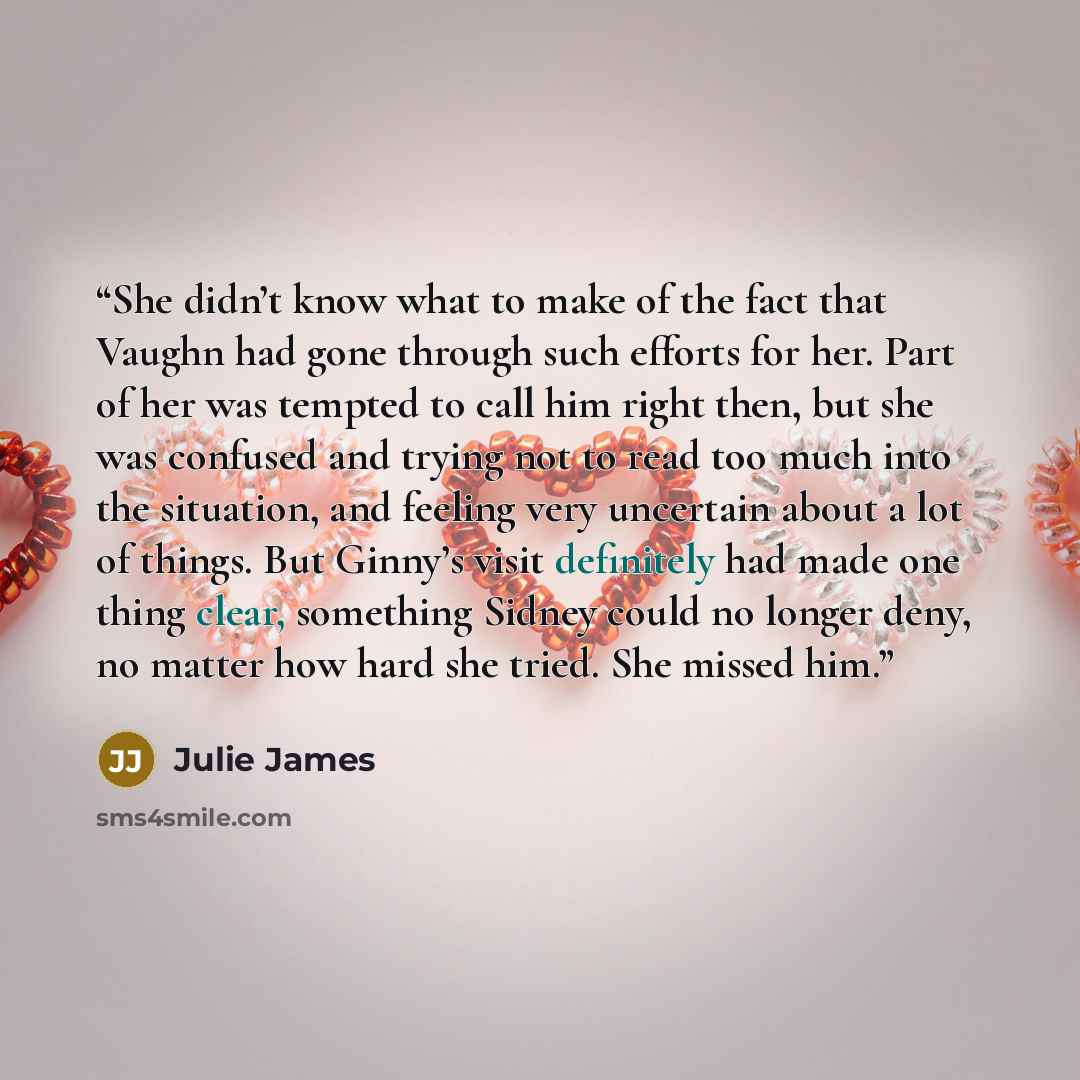 “She didn’t know what to make of the fact that Vaughn had gone through such efforts for her. Part of her was tempted to call him right then, but she was confused and trying not to read too much into the situation, and feeling very uncertain about a lot of things. But Ginny’s visit definitely had…” quote by Julie James