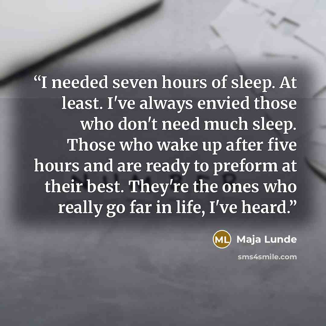 “I needed seven hours of sleep. At least. I've always envied those who don't need much sleep. Those who wake up after five hours and are ready to preform at their best. They're the ones who really go far in life, I've heard.” quote by Maja Lunde