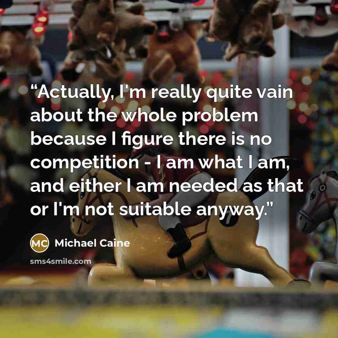 “Actually, I'm really quite vain about the whole problem because I figure there is no competition - I am what I am, and either I am needed as that or I'm not suitable anyway.” quote by Michael Caine