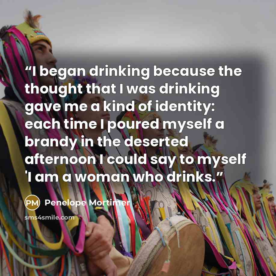 “I began drinking because the thought that I was drinking gave me a kind of identity: each time I poured myself a brandy in the deserted afternoon I could say to myself 'I am a woman who drinks.” quote by Penelope Mortimer