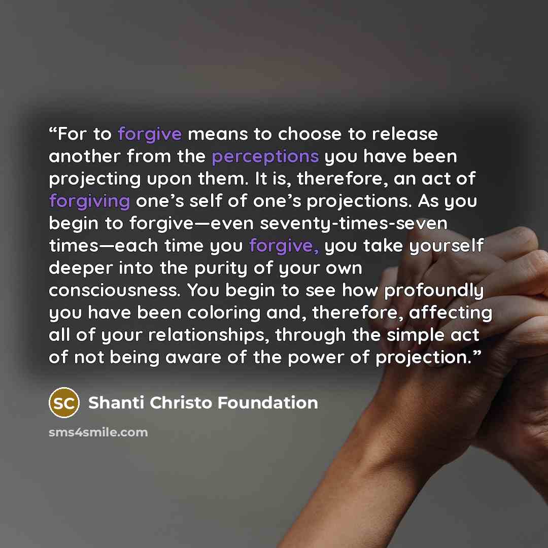 “For to forgive means to choose to release another from the perceptions you have been projecting upon them. It is, therefore, an act of forgiving one’s self of one’s projections. As you begin to forgive—even seventy-times-seven times—each time you forgive, you take yourself deeper into the purity…” quote by Shanti Christo Foundation