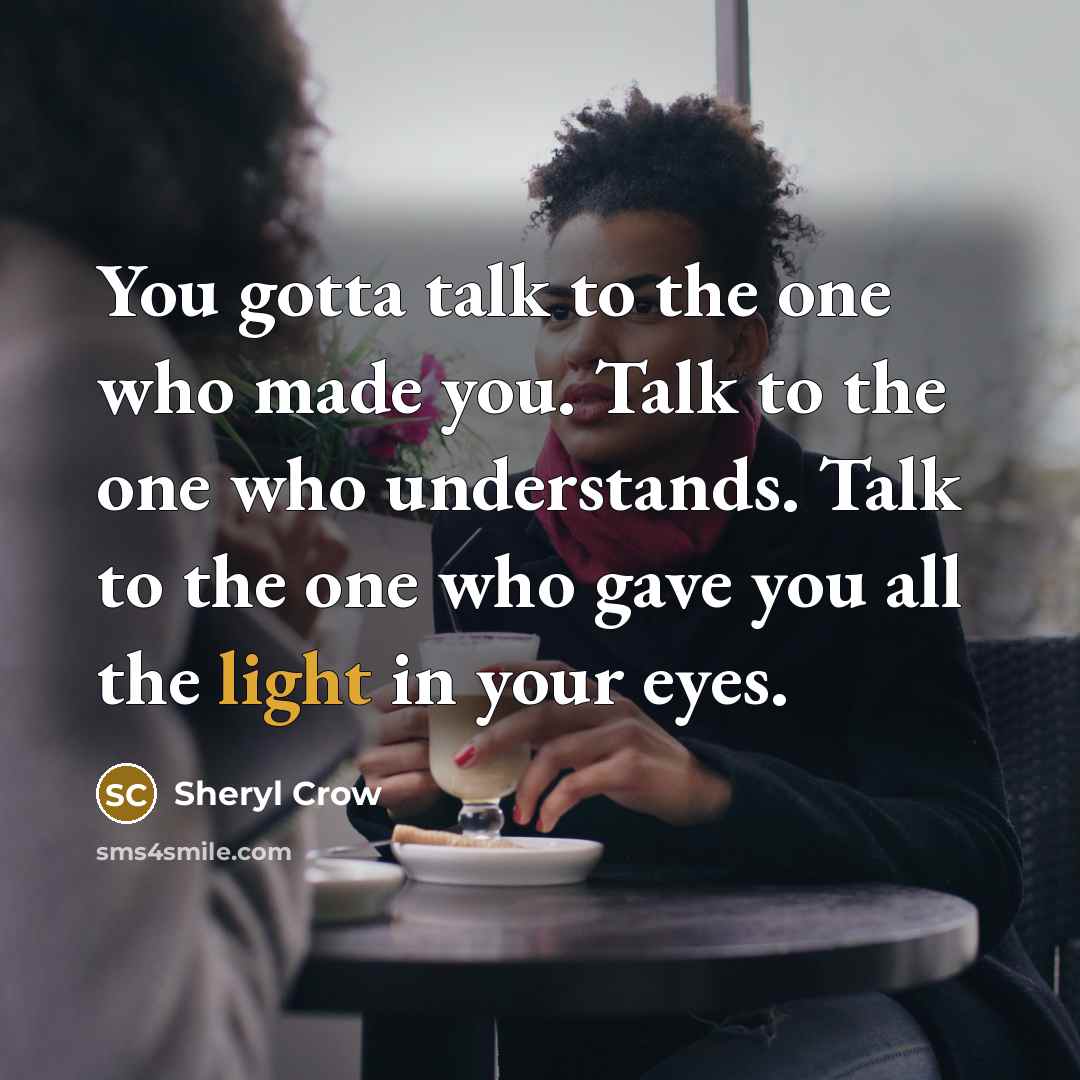 “You gotta talk to the one who made you. Talk to the one who understands. Talk to the one who gave you all the light in your eyes.” quote by Sheryl Crow