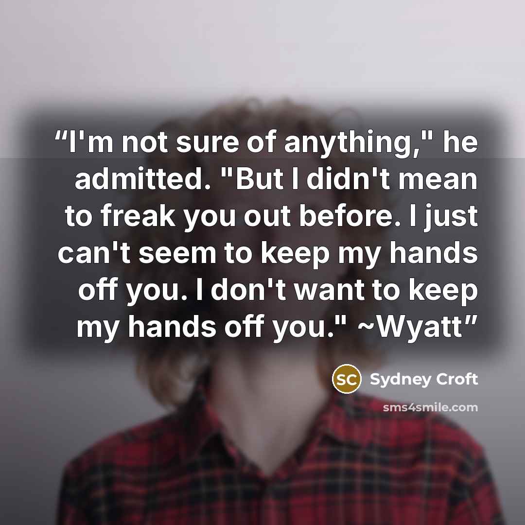 “I'm not sure of anything," he admitted. "But I didn't mean to freak you out before. I just can't seem to keep my hands off you. I don't want to keep my hands off you." ~Wyatt” quote by Sydney Croft
