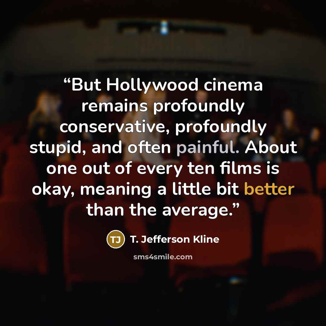 “But Hollywood cinema remains profoundly conservative, profoundly stupid, and often painful. About one out of every ten films is okay, meaning a little bit better than the average.” quote by T. Jefferson Kline