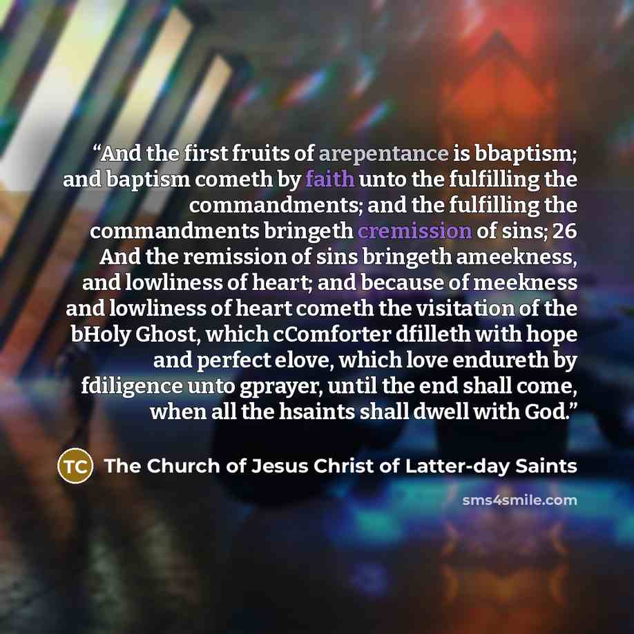 “And the first fruits of arepentance is bbaptism; and baptism cometh by faith unto the fulfilling the commandments; and the fulfilling the commandments bringeth cremission of sins; 26 And the remission of sins bringeth ameekness, and lowliness of heart; and because of meekness and lowliness of…” quote by The Church of Jesus Christ of Latter-day Saints
