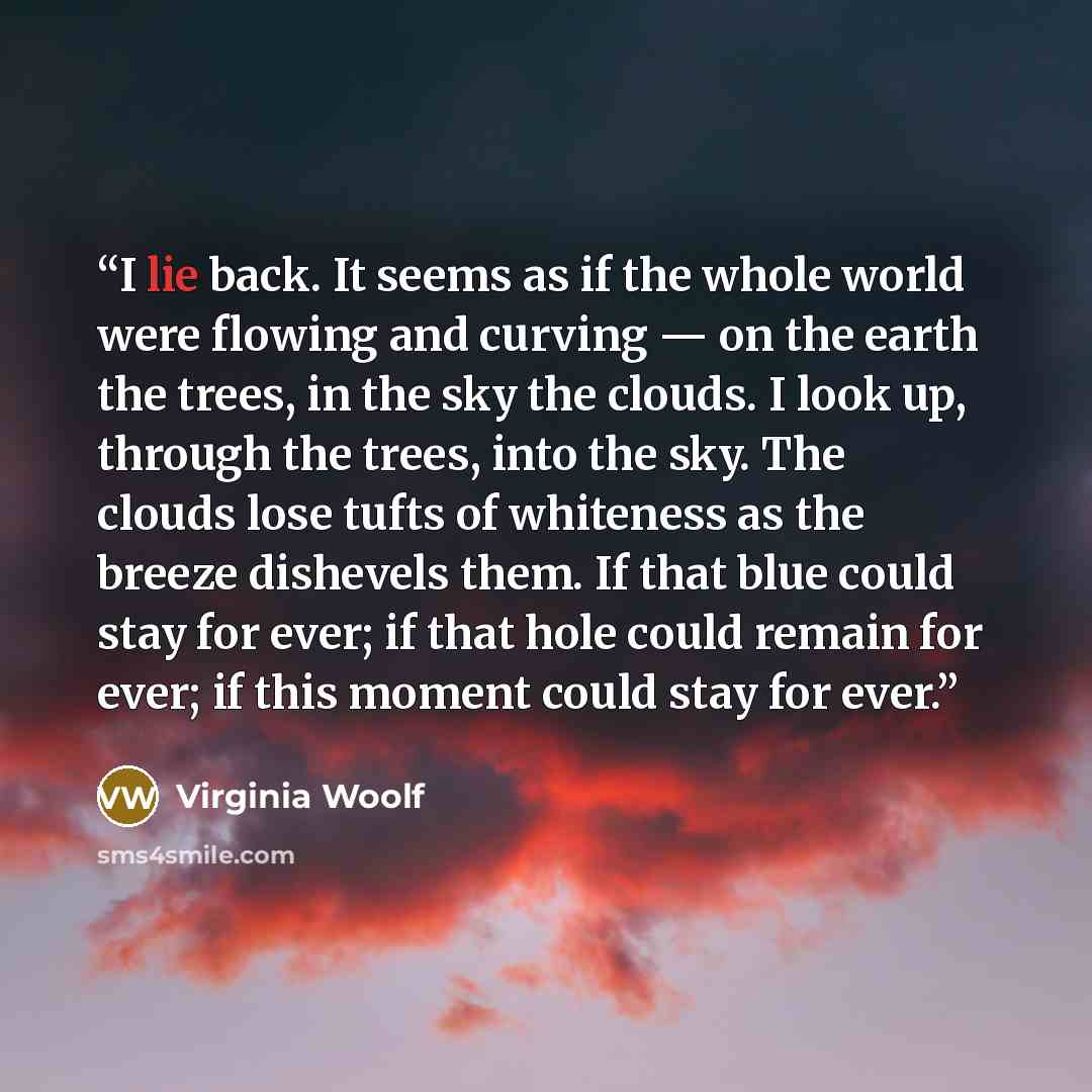 “I lie back. It seems as if the whole world were flowing and curving — on the earth the trees, in the sky the clouds. I look up, through the trees, into the sky. The clouds lose tufts of whiteness as the breeze dishevels them. If that blue could stay for ever; if that hole could remain for ever; if…” quote by Virginia Woolf