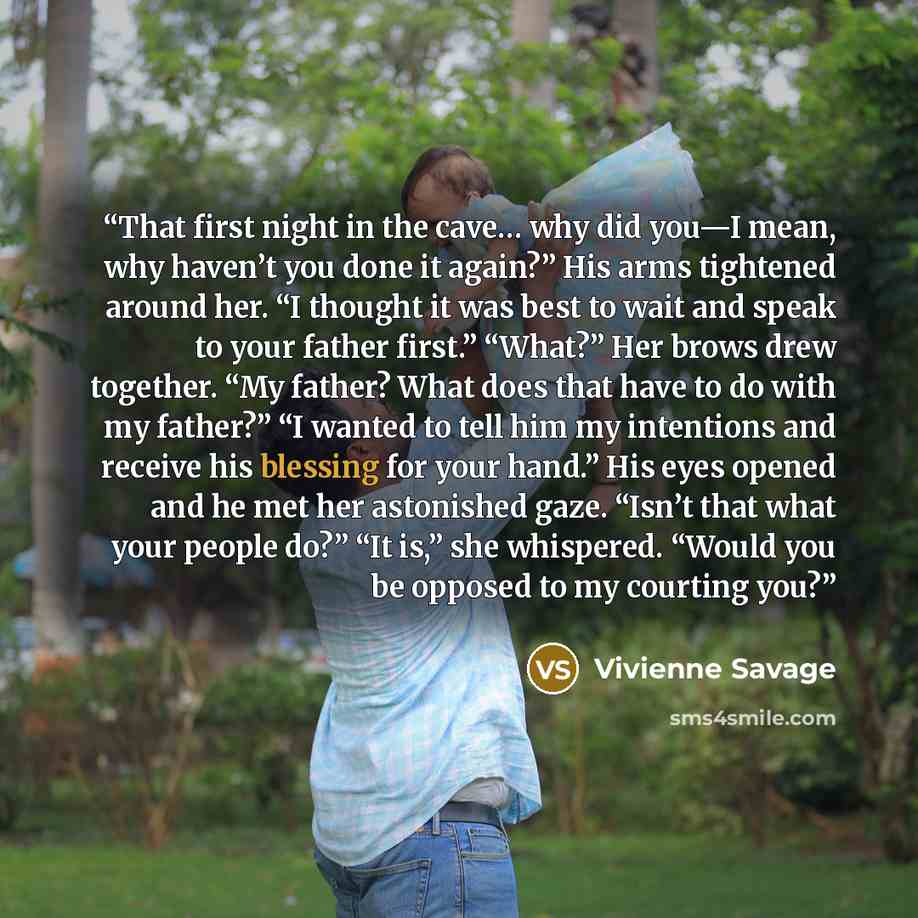 “That first night in the cave… why did you—I mean, why haven’t you done it again?” His arms tightened around her. “I thought it was best to wait and speak to your father first.” “What?” Her brows drew together. “My father? What does that have to do with my father?” “I wanted to tell him my…” quote by Vivienne Savage