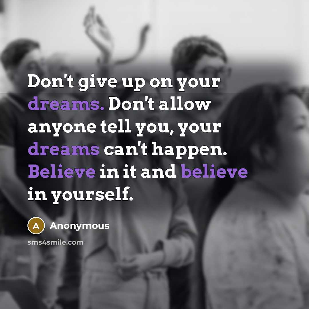 “Don't give up on your dreams. Don't allow anyone tell you, your dreams can't happen. Believe in it and believe in yourself.” quote by Anonymous