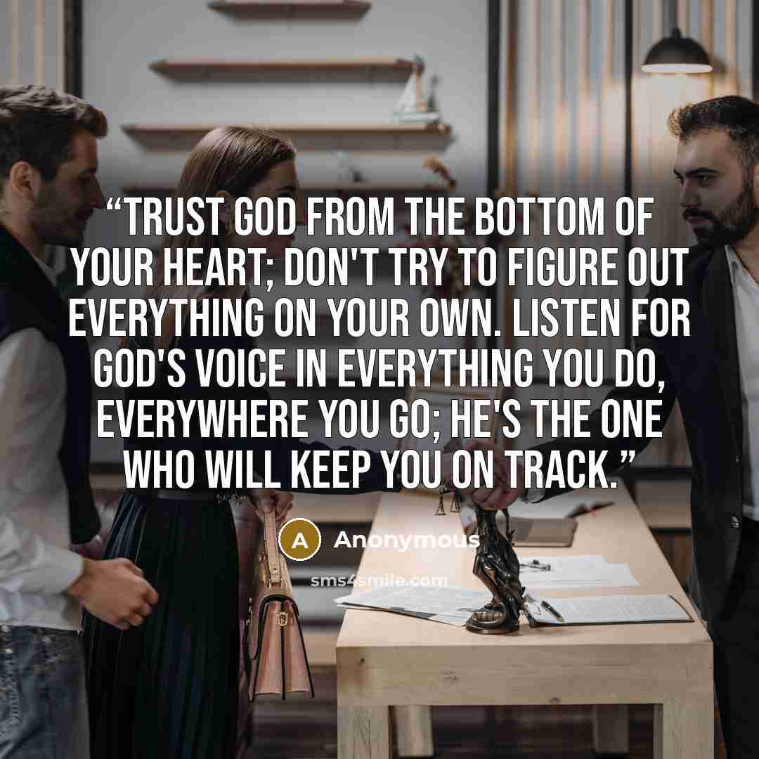 “Trust God from the bottom of your heart; don't try to figure out everything on your own. Listen for God's voice in everything you do, everywhere you go; He's the one who will keep you on track.” quote by Anonymous