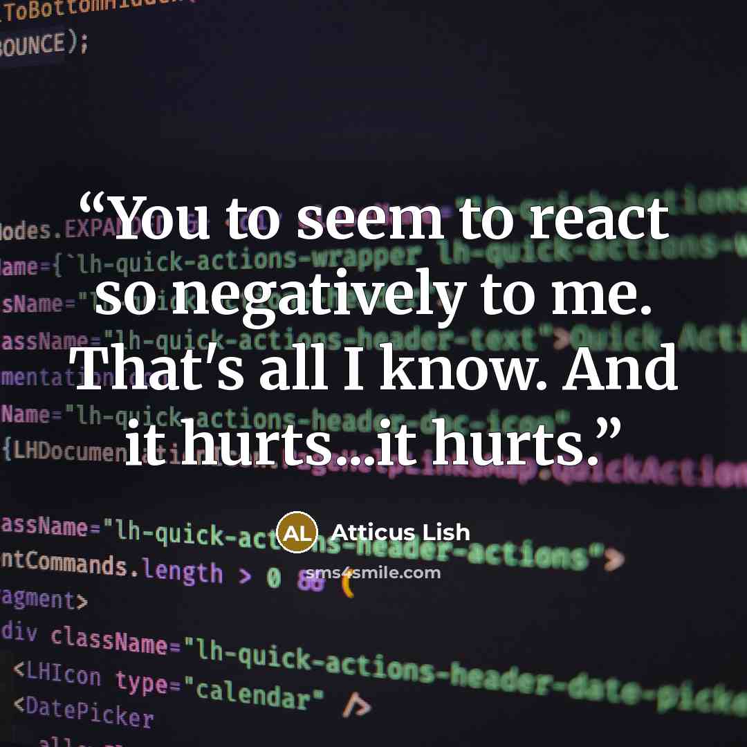 “You to seem to react so negatively to me. That's all I know. And it hurts...it hurts.” quote by Atticus Lish