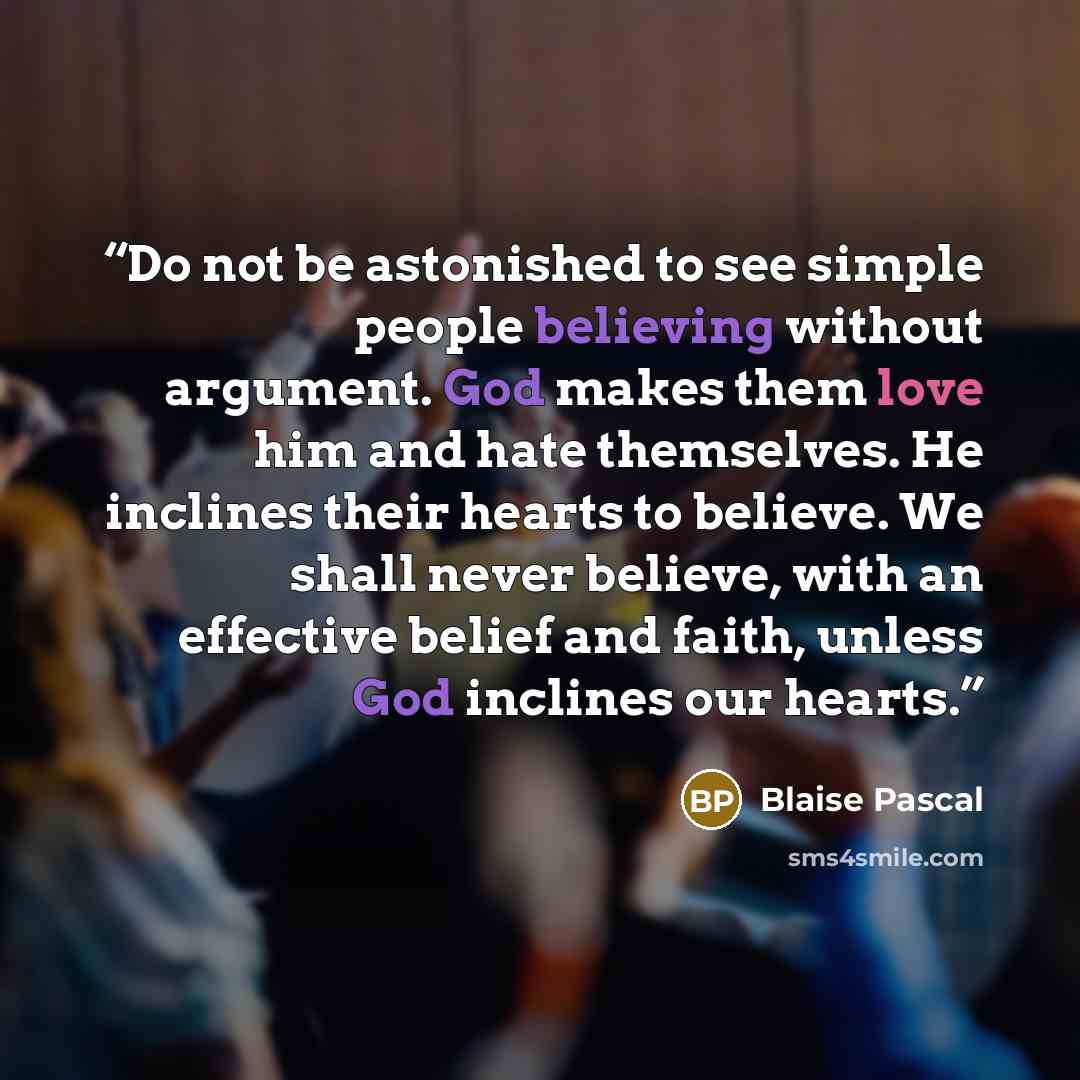 “Do not be astonished to see simple people believing without argument. God makes them love him and hate themselves. He inclines their hearts to believe. We shall never believe, with an effective belief and faith, unless God inclines our hearts.” quote by Blaise Pascal