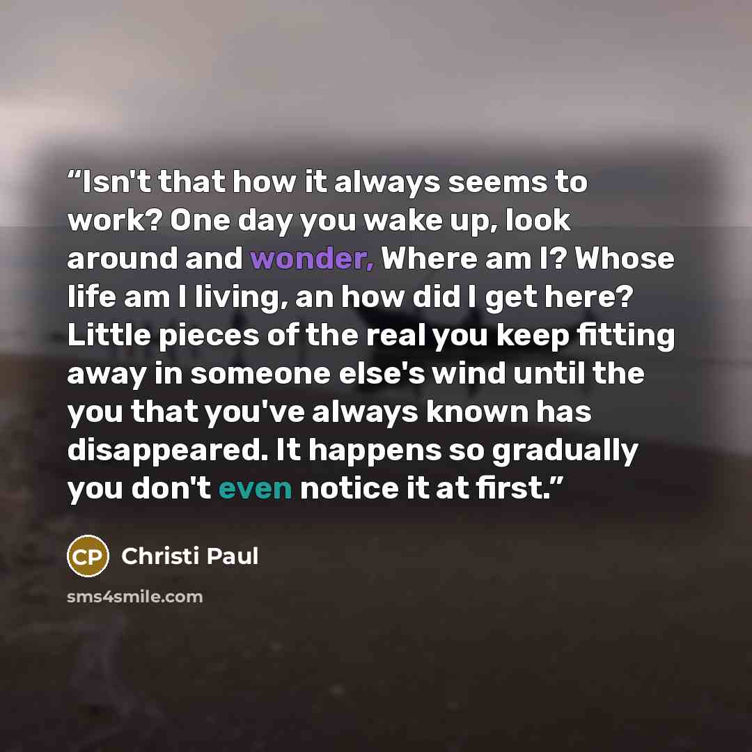 “Isn't that how it always seems to work? One day you wake up, look around and wonder, Where am I? Whose life am I living, an how did I get here? Little pieces of the real you keep fitting away in someone else's wind until the you that you've always known has disappeared. It happens so gradually you…” quote by Christi Paul